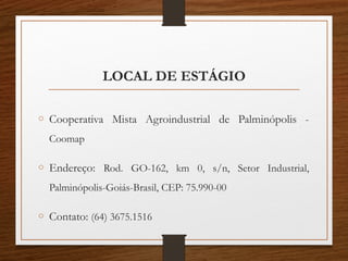 LOCAL DE ESTÁGIO
o Cooperativa Mista Agroindustrial de Palminópolis -
Coomap
o Endereço: Rod. GO-162, km 0, s/n, Setor Industrial,
Palminópolis-Goiás-Brasil, CEP: 75.990-00
o Contato: (64) 3675.1516
 