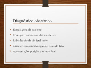 Diagnóstico obstétrico
• Estado geral da paciente
• Condição das bolsas e das vias fetais
• Lubrificação da via fetal mole
• Características morfológicas e vitais do feto
• Apresentação, posição e atitude fetal
 