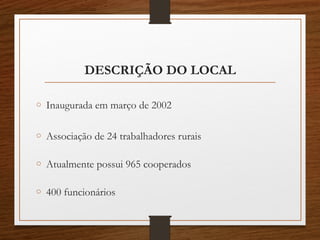 DESCRIÇÃO DO LOCAL
o Inaugurada em março de 2002
o Associação de 24 trabalhadores rurais
o Atualmente possui 965 cooperados
o 400 funcionários
 