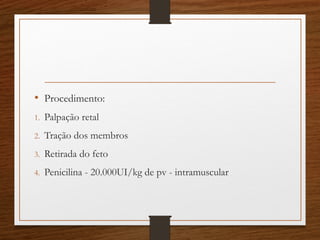 • Procedimento:
1. Palpação retal
2. Tração dos membros
3. Retirada do feto
4. Penicilina - 20.000UI/kg de pv - intramuscular
 