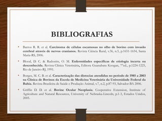 BIBLIOGRAFIAS
• Barros R. R. et al. Carcinoma de células escamosas no olho de bovino com invasão
cerebral através de nervos cranianos. Revista Ciência Rural, v.36, n.5, p.1651-1654, Santa
Maria-RS, 2006.
• Blood, D. C. & Radostits, O. M. Enfermidades específicas de etiologia incerta ou
desconhecida. Revista Clínica Veterinária, Editora Guanabara Koogan, 7°ed., p.1224-1225,
Rio de Janeiro-RJ, 1991.
• Borges, M. C. B. et al. Caracterização das distocias atendidas no período de 1985 a 2003
na Clínica de Bovinos da Escola de Medicina Veterinária da Universidade Federal da
Bahia. Revista Brasileira de Saúde e Produção Animal, v.7, n.2, p.87-93, Salvador-BA 2006.
• Griffin D. D. et al. Bovine Ocular Neoplasia. Cooperative Extension, Institute of
Agriculture and Natural Resources, University of Nebraska-Lincoln, p.1-3, Estados Unidos,
2005.  
 