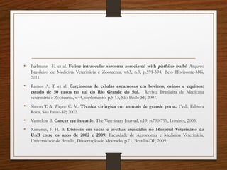 • Perlmann E. et al. Feline intraocular sarcoma associated with phthisis bulbi. Arquivo
Brasileiro de Medicina Veterinária e Zootecnia, v.63, n.3, p.591-594, Belo Horizonte-MG,
2011.
• Ramos A. T. et al. Carcinoma de células escamosas em bovinos, ovinos e equinos:
estudo de 50 casos no sul do Rio Grande do Sul. Revista Brasileira de Medicana
veterinária e Zootecnia, v.44, suplemento, p.5-13, São Paulo-SP, 2007. 
• Simon T. & Wayne C. M. Técnica cirúrgica em animais de grande porte. 1ºed., Editora
Roca, São Paulo-SP, 2002.  
• Vanselow B. Cancer eye in cattle. The Veterinary Journal, v.19, p.790-799, Londres, 2005.
• Ximenes, F. H. B. Distocia em vacas e ovelhas atendidas no Hospital Veterinário da
UnB entre os anos de 2002 e 2009. Faculdade de Agronomia e Medicina Veterinária,
Universidade de Brasília, Dissertação de Mestrado, p.71, Brasília-DF, 2009.
 