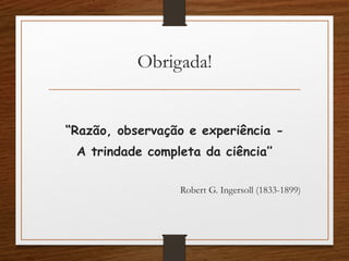 Obrigada!
“Razão, observação e experiência -
A trindade completa da ciência’’
 
Robert G. Ingersoll (1833-1899)
 