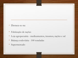 o Destaca-se na:

Fabricação de rações

Loja agropecuária - medicamentos, insumos, rações e sal

Balança rodoviária - 100 toneladas

Supermercado
 
