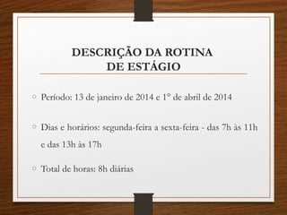 DESCRIÇÃO DA ROTINA
DE ESTÁGIO
o Período: 13 de janeiro de 2014 e 1° de abril de 2014
o Dias e horários: segunda-feira a sexta-feira - das 7h às 11h
e das 13h às 17h
o Total de horas: 8h diárias
 