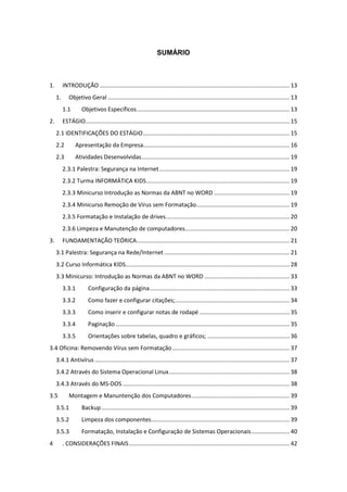 SUMÁRIO
1. INTRODUÇÃO ...................................................................................................................... 13
1. Objetivo Geral ................................................................................................................. 13
1.1 Objetivos Específicos............................................................................................... 13
2. ESTÁGIO............................................................................................................................... 15
2.1 IDENTIFICAÇÕES DO ESTÁGIO........................................................................................... 15
2.2 Apresentação da Empresa........................................................................................... 16
2.3 Atividades Desenvolvidas............................................................................................ 19
2.3.1 Palestra: Segurança na Internet................................................................................. 19
2.3.2 Turma INFORMÁTICA KIDS......................................................................................... 19
2.3.3 Minicurso Introdução as Normas da ABNT no WORD ............................................... 19
2.3.4 Minicurso Remoção de Vírus sem Formatação.......................................................... 19
2.3.5 Formatação e Instalação de drives............................................................................. 20
2.3.6 Limpeza e Manutenção de computadores................................................................. 20
3. FUNDAMENTAÇÃO TEÓRICA............................................................................................... 21
3.1 Palestra: Segurança na Rede/Internet.............................................................................. 21
3.2 Curso Informática KIDS...................................................................................................... 28
3.3 Minicurso: Introdução as Normas da ABNT no WORD ..................................................... 33
3.3.1 Configuração da página....................................................................................... 33
3.3.2 Como fazer e configurar citações;....................................................................... 34
3.3.3 Como inserir e configurar notas de rodapé ........................................................ 35
3.3.4 Paginação ............................................................................................................ 35
3.3.5 Orientações sobre tabelas, quadro e gráficos; ................................................... 36
3.4 Oficina: Removendo Vírus sem Formatação......................................................................... 37
3.4.1 Antivírus ......................................................................................................................... 37
3.4.2 Através do Sistema Operacional Linux........................................................................... 38
3.4.3 Através do MS-DOS........................................................................................................ 38
3.5 Montagem e Manuntenção dos Computadores............................................................. 39
3.5.1 Backup..................................................................................................................... 39
3.5.2 Limpeza dos componentes...................................................................................... 39
3.5.3 Formatação, Instalação e Configuração de Sistemas Operacionais........................ 40
4 . CONSIDERAÇÕES FINAIS.................................................................................................... 42
 