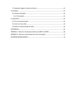 7.2 Copiando imagens e textos da internet ............................................................................ 61
8. Wordpad.................................................................................................................................. 61
8.1 Usando o Wordpad ........................................................................................................... 62
8.1.2 Formatando................................................................................................................ 62
9. PowerPoint.............................................................................................................................. 62
9.1 Criar uma apresentação.................................................................................................... 62
9.2 Inserir um novo slide......................................................................................................... 63
9.4 Exibir uma apresentação de slides.................................................................................... 63
REFERÊNCIAS:.............................................................................................................................. 65
APÊNDICE C - Minicurso Introdução as Normas da ABNT no WORD.......................................... 68
APÊNDICE D - Minicurso: Removendo Vírus sem Formatação ................................................... 72
REFERÊENCIAS/BIBLIOGRAFIA..................................................................................................... 74
 