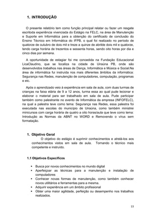13
1. INTRODUÇÃO
O presente relatório tem como função principal relatar ou fazer um resgate
escritoda experiência vivenciada do Estágio na FELC, na área de Manutenção
e Suporte em Informática para a obtenção do certificado de conclusão do
Ensino Técnico em Informática do IFPB, o qual foi realizado no período de
quatorze de outubro de dois mil e treze a quinze de abrilde dois mil e quatorze,
tendo carga horária de trezentos e sessenta horas, sendo oito horas por dia e
cinco dias por semana.
A oportunidade de estagiar foi me concedida na Fundação Educacional
LicaClaudino, que se localiza na cidade de Uiraúna PB, onde são
desenvolvidos trabalhos nas áreas de Dança, Informática e Música e Social.Na
área de informática fui instruída nos mais diferentes âmbitos da informática:
Segurança nas Redes, manutenção de computadores, computação, programas
e etc.
Após o aprendizado veio à experiência em sala de aula, com duas turmas de
crianças na faixa etária de 9 a 12 anos, turma essa ao qual pude lecionar e
elaborar o material para ser trabalhado em sala de aula. Pude participar
também como palestrante no evento de Informática da empresa (INFOFELC),
na qual a palestra teve como tema: Segurança nas Redes, essa palestra foi
executada nas escolas do município de Uiraúna, como também ministrei
minicursos com carga horária de quatro a oito horas/aula que teve como tema:
Introdução as Normas da ABNT no WORD e Removendo o vírus sem
formatação.
1. Objetivo Geral
O objetivo do estágio é suprimir conhecimentos e atrelá-los aos
conhecimentos vistos em sala de aula. Tornando o técnico mais
competente e instruído.
1.1 Objetivos Específicos
 Busca por novos conhecimentos no mundo digital
 Aperfeiçoar as técnicas para a manutenção e instalação de
computadores
 Conhecer novas formas de manutenção, como também conhecer
novos utilitários e ferramentas para a mesma.
 Adquirir experiência em um âmbito profissional
 Obter uma maior agilidade, perfeição ou desempenho nos trabalhos
realizados.
 