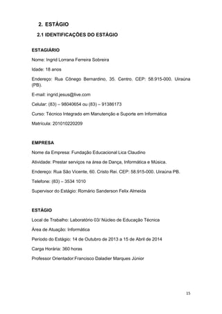 15
2. ESTÁGIO
2.1 IDENTIFICAÇÕES DO ESTÁGIO
ESTAGIÁRIO
Nome: Ingrid Lorrana Ferreira Sobreira
Idade: 18 anos
Endereço: Rua Cônego Bernardino, 35. Centro. CEP: 58.915-000. Uiraúna
(PB).
E-mail: ingrid.jesus@live.com
Celular: (83) – 98040654 ou (83) – 91386173
Curso: Técnico Integrado em Manutenção e Suporte em Informática
Matrícula: 201010220209
EMPRESA
Nome da Empresa: Fundação Educacional Lica Claudino
Atividade: Prestar serviços na área de Dança, Informática e Música.
Endereço: Rua São Vicente, 60. Cristo Rei. CEP: 58.915-000. Uiraúna PB.
Telefone: (83) – 3534 1010
Supervisor do Estágio: Romário Sanderson Felix Almeida
ESTÁGIO
Local de Trabalho: Laboratório 03/ Núcleo de Educação Técnica
Área de Atuação: Informática
Período do Estágio: 14 de Outubro de 2013 a 15 de Abril de 2014
Carga Horária: 360 horas
Professor Orientador:Francisco Daladier Marques Júnior
 