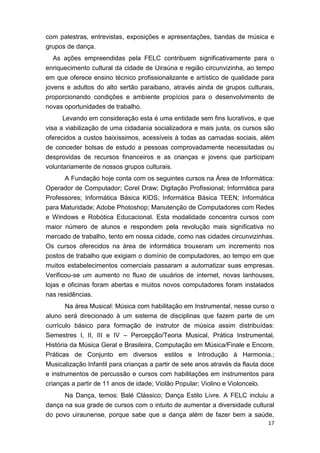 17
com palestras, entrevistas, exposições e apresentações, bandas de música e
grupos de dança.
As ações empreendidas pela FELC contribuem significativamente para o
enriquecimento cultural da cidade de Uiraúna e região circunvizinha, ao tempo
em que oferece ensino técnico profissionalizante e artístico de qualidade para
jovens e adultos do alto sertão paraibano, através ainda de grupos culturais,
proporcionando condições e ambiente propícios para o desenvolvimento de
novas oportunidades de trabalho.
Levando em consideração esta é uma entidade sem fins lucrativos, e que
visa a viabilização de uma cidadania socializadora e mais justa, os cursos são
oferecidos a custos baixíssimos, acessíveis à todas as camadas sociais, além
de conceder bolsas de estudo a pessoas comprovadamente necessitadas ou
desprovidas de recursos financeiros e as crianças e jovens que participam
voluntariamente de nossos grupos culturais.
A Fundação hoje conta com os seguintes cursos na Área de Informática:
Operador de Computador; Corel Draw; Digitação Profissional; Informática para
Professores; Informática Básica KIDS; Informática Básica TEEN; Informática
para Maturidade; Adobe Photoshop; Manutenção de Computadores com Redes
e Windows e Robótica Educacional. Esta modalidade concentra cursos com
maior número de alunos e respondem pela revolução mais significativa no
mercado de trabalho, tento em nossa cidade, como nas cidades circunvizinhas.
Os cursos oferecidos na área de informática trouxeram um incremento nos
postos de trabalho que exigiam o domínio de computadores, ao tempo em que
muitos estabelecimentos comerciais passaram a automatizar suas empresas.
Verificou-se um aumento no fluxo de usuários de internet, novas lanhouses,
lojas e oficinas foram abertas e muitos novos computadores foram instalados
nas residências.
Na área Musical: Música com habilitação em Instrumental, nesse curso o
aluno será direcionado à um sistema de disciplinas que fazem parte de um
currículo básico para formação de instrutor de música assim distribuídas:
Semestres I, II, III e IV – Percepção/Teoria Musical, Prática Instrumental,
História da Música Geral e Brasileira, Computação em Música/Finale e Encore,
Práticas de Conjunto em diversos estilos e Introdução à Harmonia.;
Musicalização Infantil para crianças a partir de sete anos através da flauta doce
e instrumentos de percussão e cursos com habilitações em instrumentos para
crianças a partir de 11 anos de idade; Violão Popular; Violino e Violoncelo.
Na Dança, temos: Balé Clássico; Dança Estilo Livre. A FELC incluiu a
dança na sua grade de cursos com o intuito de aumentar a diversidade cultural
do povo uiraunense, porque sabe que a dança além de fazer bem a saúde,
 