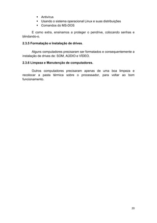 20
 Antivírus
 Usando o sistema operacional Linux e suas distribuições
 Comandos do MS-DOS
E como extra, ensinamos a proteger o pendrive, colocando senhas e
blindando-o.
2.3.5 Formatação e Instalação de drives.
Alguns computadores precisaram ser formatados e consequentemente a
instalação de drives de: SOM, AÚDIO e VÍDEO.
2.3.6 Limpeza e Manutenção de computadores.
Outros computadores precisaram apenas de uma boa limpeza e
recolocar a pasta térmica sobre o processador, para voltar ao bom
funcionamento.
 