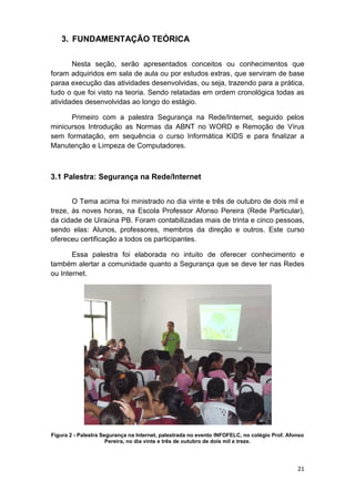 21
3. FUNDAMENTAÇÃO TEÓRICA
Nesta seção, serão apresentados conceitos ou conhecimentos que
foram adquiridos em sala de aula ou por estudos extras, que serviram de base
paraa execução das atividades desenvolvidas, ou seja, trazendo para a prática,
tudo o que foi visto na teoria. Sendo relatadas em ordem cronológica todas as
atividades desenvolvidas ao longo do estágio.
Primeiro com a palestra Segurança na Rede/Internet, seguido pelos
minicursos Introdução as Normas da ABNT no WORD e Remoção de Vírus
sem formatação, em sequência o curso Informática KIDS e para finalizar a
Manutenção e Limpeza de Computadores.
3.1 Palestra: Segurança na Rede/Internet
O Tema acima foi ministrado no dia vinte e três de outubro de dois mil e
treze, às noves horas, na Escola Professor Afonso Pereira (Rede Particular),
da cidade de Uiraúna PB. Foram contabilizadas mais de trinta e cinco pessoas,
sendo elas: Alunos, professores, membros da direção e outros. Este curso
ofereceu certificação a todos os participantes.
Essa palestra foi elaborada no intuito de oferecer conhecimento e
também alertar a comunidade quanto a Segurança que se deve ter nas Redes
ou Internet.
Figura 2 - Palestra Segurança na Internet, palestrada no evento INFOFELC, no colégio Prof. Afonso
Pereira, no dia vinte e três de outubro de dois mil e treze.
 