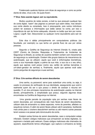 22
Foielencado quatorze tópicos com dicas de segurança e como se portar
diante de sites, vírus e etc. Os quais foram:
1º Dica: Saia usando logout, sair ou equivalente.
Muitos usuários de redes sociais, e-mail ou que possuam qualquer tipo
de conta digital, “saem” das páginas ou pensam que saem delas, mas deixam
sua conta aberta ou conectada. Isso é preocupante, pois outros indivíduos
podem ter acessos a informações que estão salvas na conta, por isso a
importância de sair de forma adequada, clicando no botão que tem por nome:
Logout, Logoff, Sair, Desconectar ou qualquer nome equivalente para sair do
site.
Esta dica é válida principalmente em computadores públicos (da
faculdade, por exemplo) ou que tenha um grande fluxo de uso por várias
pessoas.
Segundo a Cartilha de Segurança da Internet (Versão 4), criada pela
CERT (Centro de Estudos, Respostas e Tratamentos de Incidentes de
Segurança no Brasil), as contas de usuários também contam com mecanismos
de segurança ou autenticação. Existem três grupos básicos de mecanismos de
autenticação, que se utilizam: aquilo que você é (informações biométricas,
como a sua impressão digital, a palma da sua mão, a sua voz e o seu olho),
aquilo que apenas você possui (como seu cartão de senhas bancárias e
um token gerador de senhas) e, finalmente, aquilo que apenas você sabe
(como perguntas de segurança e suas senhas).
2º Dica: Crie senhas difíceis de serem descobertas
Uma senha, ou password, serve para autenticar uma conta, ou seja, é
usada no processo de verificação da sua identidade, assegurando que você é
realmente quem diz ser e que possui o direito de acessar o recurso em
questão. É um dos principais mecanismos de autenticação usados na Internet
devido, principalmente, a simplicidade que possui, segundo algumas dicas
encontradas na Cartilha de Segurança na Internet.
Uma grande parcela da população opta por senhas mais fáceis de
serem decoradas, por consequência são mais fáceis de serem descobertas,
utilizam data de aniversário ou datas especiais, nome de parentes, alfabeto ou
sequência número. E além de serem fáceis utilizam até 6 caracteres, facilitando
mais ainda para o crackers descobrirem senhas ou até mesmo outras pessoas
terem acesso e se passar pelo dono/usuário da conta.
Existem outras formas de serem descobertas, caso o computador esteja
infectado. Existem códigos maliciosos que armazenam as teclas digitadas, ou
espionam o teclado pelo webcam. Esses códigos maliciosos são chamados de
spyware, especificando temos oKeylogger, que captura e armazena as teclas
 