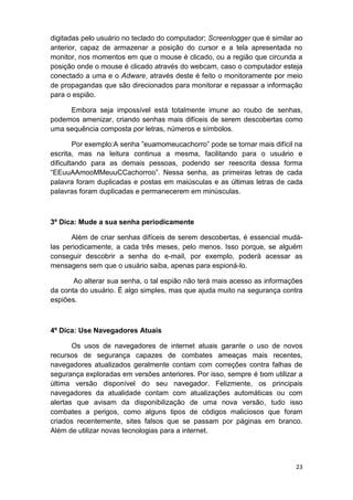 23
digitadas pelo usuário no teclado do computador; Screenlogger que é similar ao
anterior, capaz de armazenar a posição do cursor e a tela apresentada no
monitor, nos momentos em que o mouse é clicado, ou a região que circunda a
posição onde o mouse é clicado através do webcam, caso o computador esteja
conectado a uma e o Adware, através deste é feito o monitoramente por meio
de propagandas que são direcionados para monitorar e repassar a informação
para o espião.
Embora seja impossível está totalmente imune ao roubo de senhas,
podemos amenizar, criando senhas mais difíceis de serem descobertas como
uma sequência composta por letras, números e símbolos.
Por exemplo:A senha ”euamomeucachorro” pode se tornar mais difícil na
escrita, mas na leitura continua a mesma, facilitando para o usuário e
dificultando para as demais pessoas, podendo ser reescrita dessa forma
“EEuuAAmooMMeuuCCachorroo”. Nessa senha, as primeiras letras de cada
palavra foram duplicadas e postas em maiúsculas e as últimas letras de cada
palavras foram duplicadas e permanecerem em minúsculas.
3º Dica: Mude a sua senha periodicamente
Além de criar senhas difíceis de serem descobertas, é essencial mudá-
las periodicamente, a cada três meses, pelo menos. Isso porque, se alguém
conseguir descobrir a senha do e-mail, por exemplo, poderá acessar as
mensagens sem que o usuário saiba, apenas para espioná-lo.
Ao alterar sua senha, o tal espião não terá mais acesso as informações
da conta do usuário. É algo simples, mas que ajuda muito na segurança contra
espiões.
4º Dica: Use Navegadores Atuais
Os usos de navegadores de internet atuais garante o uso de novos
recursos de segurança capazes de combates ameaças mais recentes,
navegadores atualizados geralmente contam com correções contra falhas de
segurança exploradas em versões anteriores. Por isso, sempre é bom utilizar a
última versão disponível do seu navegador. Felizmente, os principais
navegadores da atualidade contam com atualizações automáticas ou com
alertas que avisam da disponibilização de uma nova versão, tudo isso
combates a perigos, como alguns tipos de códigos maliciosos que foram
criados recentemente, sites falsos que se passam por páginas em branco.
Além de utilizar novas tecnologias para a internet.
 