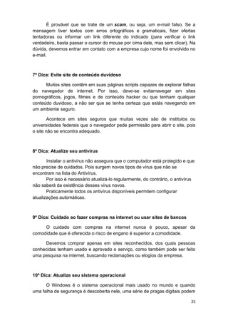 25
É provável que se trate de um scam, ou seja, um e-mail falso. Se a
mensagem tiver textos com erros ortográficos e gramaticais, fizer ofertas
tentadoras ou informar um link diferente do indicado (para verificar o link
verdadeiro, basta passar o cursor do mouse por cima dele, mas sem clicar). Na
dúvida, devemos entrar em contato com a empresa cujo nome foi envolvido no
e-mail.
7º Dica: Evite site de conteúdo duvidoso
Muitos sites contêm em suas páginas scripts capazes de explorar falhas
do navegador de internet. Por isso, deve-se evitarnavegar em sites
pornográficos, jogos, filmes e de conteúdo hacker ou que tenham qualquer
conteúdo duvidoso, a não ser que se tenha certeza que estás navegando em
um ambiente seguro.
Acontece em sites seguros que muitas vezes são de institutos ou
universidades federais que o navegador pede permissão para abrir o site, pois
o site não se encontra adequado.
8º Dica: Atualize seu antivírus
Instalar o antivírus não assegura que o computador está protegido e que
não precise de cuidados. Pois surgem novos tipos de vírus que não se
encontram na lista do Antivírus.
Por isso é necessário atualizá-lo regularmente, do contrário, o antivírus
não saberá da existência desses vírus novos.
Praticamente todos os antivírus disponíveis permitem configurar
atualizações automáticas.
9º Dica: Cuidado ao fazer compras na internet ou usar sites de bancos
O cuidado com compras na internet nunca é pouco, apesar da
comodidade que é oferecida o risco de engano é superior a comodidade.
Devemos comprar apenas em sites reconhecidos, dos quais pessoas
conhecidas tenham usado e aprovado o serviço, como também pode ser feito
uma pesquisa na internet, buscando reclamações ou elogios da empresa.
10º Dica: Atualize seu sistema operacional
O Windows é o sistema operacional mais usado no mundo e quando
uma falha de segurança é descoberta nele, uma série de pragas digitais podem
 