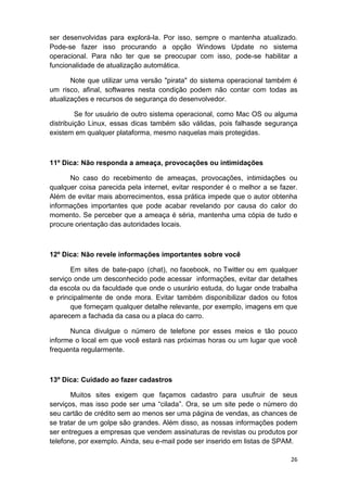 26
ser desenvolvidas para explorá-la. Por isso, sempre o mantenha atualizado.
Pode-se fazer isso procurando a opção Windows Update no sistema
operacional. Para não ter que se preocupar com isso, pode-se habilitar a
funcionalidade de atualização automática.
Note que utilizar uma versão "pirata" do sistema operacional também é
um risco, afinal, softwares nesta condição podem não contar com todas as
atualizações e recursos de segurança do desenvolvedor.
Se for usuário de outro sistema operacional, como Mac OS ou alguma
distribuição Linux, essas dicas também são válidas, pois falhasde segurança
existem em qualquer plataforma, mesmo naquelas mais protegidas.
11º Dica: Não responda a ameaça, provocações ou intimidações
No caso do recebimento de ameaças, provocações, intimidações ou
qualquer coisa parecida pela internet, evitar responder é o melhor a se fazer.
Além de evitar mais aborrecimentos, essa prática impede que o autor obtenha
informações importantes que pode acabar revelando por causa do calor do
momento. Se perceber que a ameaça é séria, mantenha uma cópia de tudo e
procure orientação das autoridades locais.
12º Dica: Não revele informações importantes sobre você
Em sites de bate-papo (chat), no facebook, no Twitter ou em qualquer
serviço onde um desconhecido pode acessar informações, evitar dar detalhes
da escola ou da faculdade que onde o usurário estuda, do lugar onde trabalha
e principalmente de onde mora. Evitar também disponibilizar dados ou fotos
que forneçam qualquer detalhe relevante, por exemplo, imagens em que
aparecem a fachada da casa ou a placa do carro.
Nunca divulgue o número de telefone por esses meios e tão pouco
informe o local em que você estará nas próximas horas ou um lugar que você
frequenta regularmente.
13º Dica: Cuidado ao fazer cadastros
Muitos sites exigem que façamos cadastro para usufruir de seus
serviços, mas isso pode ser uma “cilada”. Ora, se um site pede o número do
seu cartão de crédito sem ao menos ser uma página de vendas, as chances de
se tratar de um golpe são grandes. Além disso, as nossas informações podem
ser entregues a empresas que vendem assinaturas de revistas ou produtos por
telefone, por exemplo. Ainda, seu e-mail pode ser inserido em listas de SPAM.
 