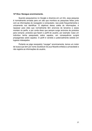 27
14º Dica: Navegue anonimamente.
Quando pesquisamos no Google e clicamos em um link, essa pesquisa
é normalmente enviada para um site que monitora as pesquisas feitas junto
com as informações do navegador e computador, isso pode frequentemente e
unicamente nos identificar. O objetivos dessa coleta de informações, é
repassar para sites que normalmente têm anúncios de terceiros e esses
montam os perfis, e por conta disso que sempre surge anúncios de produtos
para comprar, produtos que fazem o perfil do usuário, por exemplo: Caso um
indivíduo tenha pesquisado sobre sapatos, em consequência surgirá
propagandas sobre sapatos. O perfil é vendido e potencialmente exibido em
lugares indesejados
Portanto se julga necessário “navegar” anonimamente, temos um motor
de busca que tem por nome DuckDuck Go,sua filosofia enfatiza a privacidade e
não registra as informações do usuário.
 
