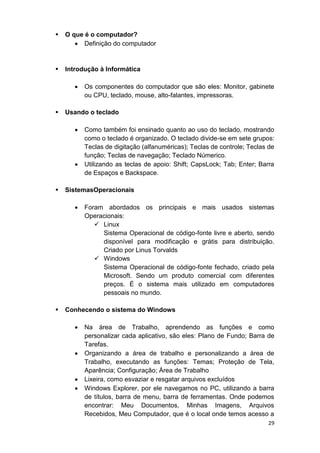 29
 O que é o computador?
 Definição do computador
 Introdução à Informática
 Os componentes do computador que são eles: Monitor, gabinete
ou CPU, teclado, mouse, alto-falantes, impressoras.
 Usando o teclado
 Como também foi ensinado quanto ao uso do teclado, mostrando
como o teclado é organizado. O teclado divide-se em sete grupos:
Teclas de digitação (alfanuméricas); Teclas de controle; Teclas de
função; Teclas de navegação; Teclado Númerico.
 Utilizando as teclas de apoio: Shift; CapsLock; Tab; Enter; Barra
de Espaços e Backspace.
 SistemasOperacionais
 Foram abordados os principais e mais usados sistemas
Operacionais:
 Linux
Sistema Operacional de código-fonte livre e aberto, sendo
disponível para modificação e grátis para distribuição.
Criado por Linus Torvalds
 Windows
Sistema Operacional de código-fonte fechado, criado pela
Microsoft. Sendo um produto comercial com diferentes
preços. É o sistema mais utilizado em computadores
pessoais no mundo.
 Conhecendo o sistema do Windows
 Na área de Trabalho, aprendendo as funções e como
personalizar cada aplicativo, são eles: Plano de Fundo; Barra de
Tarefas.
 Organizando a área de trabalho e personalizando a área de
Trabalho, executando as funções: Temas; Proteção de Tela,
Aparência; Configuração; Área de Trabalho
 Lixeira, como esvaziar e resgatar arquivos excluídos
 Windows Explorer, por ele navegamos no PC, utilizando a barra
de títulos, barra de menu, barra de ferramentas. Onde podemos
encontrar: Meu Documentos, Minhas Imagens, Arquivos
Recebidos, Meu Computador, que é o local onde temos acesso a
 