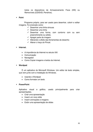 30
todos os dispositivos de Armazenamento Fixos (HD) ou
Removíveis (CD/DVD, Pendrive).
 Paint
Programa próprio, para ser usado para desenhar, colorir e editar
imagens. Foi ensinado como:
 Desenhar uma linha sinousa
 Desenhar uma linha
 Desenhar uma forma, com contorno com ou sem
preenchimento ou sólido.
 Apagar parte da imagem
 Alterando o efeito das ferramentas de desenho
 Alterar o traço do Pincel.
 Internet.
 A importância da Internet no século XXI
 Comunicação
 Navegador
 Como Copiar imagens e textos da Internet.
 Wordpad
É um aplicativo do Microsoft Windows. Um editor de texto simples,
que vem junto com a instalação do Windows.
 Usando o Wordpad
 Como formatar um texto
 PowerPoint
Aplicativo visual e gráfico, usado principalmente para criar
apresentações.
 Criar uma apresentação
 Inserir um novo slide
 Inserir animações e imagens
 Exibir uma apresentação de slides
 