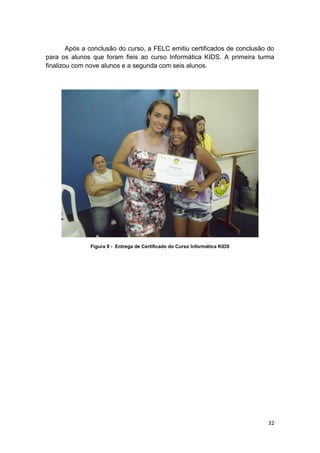 32
Após a conclusão do curso, a FELC emitiu certificados de conclusão do
para os alunos que foram fieis ao curso Informática KIDS. A primeira turma
finalizou com nove alunos e a segunda com seis alunos.
Figura 8 - Entrega de Certificado do Curso Informática KIDS
 
