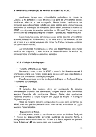 33
3.3 Minicurso: Introdução as Normas da ABNT no WORD
Atualmente, temos duas universidades particulares na cidade de
Uiraúna. E foi percebido o qual dificultoso era para os universitários dessas
faculdades, elaborar a sua monografia. Nesse intuito, idealizamos um
minicurso que pudesse fosse voltado para esse público, para orientarmos para
o momento da elaboração da monografia.Sendo assim, juntamos as normas da
ABNT com algumas ferramentas existentes no Microsoft Word – que é um
processador de texto produzido pela Microsoft – que resultou nesse minicurso.
Esse minicurso contou com seis pessoas, sendo algumas universitárias
e outras professoras. Foi ministrado no dia vinte e cinco de novembro de dois
mil e treze, e teve carga horária de oito horas. No final do minicurso, emitimos
um certificado do mesmo.
As ferramentas mencionadas à cima são desconhecidas para muitos
usuários do programa, o que impede o desenvolvimento de muitos. No
minicurso foi-se orientado nos seguintes aspectos:
3.3.1 Configuração da página
 Tamanho e Orientação do Papel
De acordo com as normas da ABNT, o tamanho da folha deve ser A4. A
orientação sempre será retrato, exceto para os casos em que exista tabelas e
gráficos que precisem da orientação paisagem.
Essa ferramenta se encontra em Layout de Página –> Configurar Página
-> Tamanho ou Orientação.
 Margens
O tamanho das margens deve ser configurado da seguinte
forma:Margem Superior: três centímetros; Margem Inferior: dois centímetros;
Margem Esquerda: três centímetros; Margem Direita: dois centímetros.
Podemos encontrar a opção margem em Layout de Página -> Configurar
Página -> Margens.
Caso as margens estejam configuradas de acordo com as Normas da
ABNT, não será preciso personalizadas, mas se não, é só clicar na opção
Margens Personalizadas.
 Espaçamento e Recuo.
O espaçamento e o recuo também se encontram em Início -> Parágrafo
-> Recuo ou Espaçamento. Devemos ajustá-los da seguinte forma, o
espaçamento entre linhas deve ser: 1,5 cm e o Recuo especial de primeira
linha: 1,5 cm ou 1,25 cm, que no caso será o parágrafo.
 
