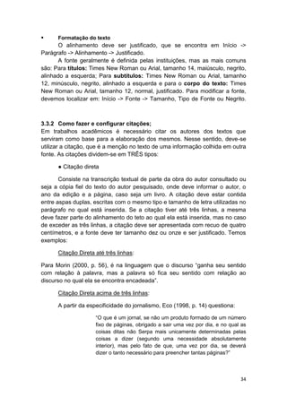34
 Formatação do texto
O alinhamento deve ser justificado, que se encontra em Início ->
Parágrafo -> Alinhamento -> Justificado.
A fonte geralmente é definida pelas instituições, mas as mais comuns
são: Para títulos: Times New Roman ou Arial, tamanho 14, maiúsculo, negrito,
alinhado a esquerda; Para subtítulos: Times New Roman ou Arial, tamanho
12, minúsculo, negrito, alinhado a esquerda e para o corpo do texto: Times
New Roman ou Arial, tamanho 12, normal, justificado. Para modificar a fonte,
devemos localizar em: Início -> Fonte -> Tamanho, Tipo de Fonte ou Negrito.
3.3.2 Como fazer e configurar citações;
Em trabalhos acadêmicos é necessário citar os autores dos textos que
serviram como base para a elaboração dos mesmos. Nesse sentido, deve-se
utilizar a citação, que é a menção no texto de uma informação colhida em outra
fonte. As citações dividem-se em TRÊS tipos:
● Citação direta
Consiste na transcrição textual de parte da obra do autor consultado ou
seja a cópia fiel do texto do autor pesquisado, onde deve informar o autor, o
ano da edição e a página, caso seja um livro. A citação deve estar contida
entre aspas duplas, escritas com o mesmo tipo e tamanho de letra utilizadas no
parágrafo no qual está inserida. Se a citação tiver até três linhas, a mesma
deve fazer parte do alinhamento do teto ao qual ela está inserida, mas no caso
de exceder as três linhas, a citação deve ser apresentada com recuo de quatro
centímetros, e a fonte deve ter tamanho dez ou onze e ser justificado. Temos
exemplos:
Citação Direta até três linhas:
Para Morin (2000, p. 56), é na linguagem que o discurso “ganha seu sentido
com relação à palavra, mas a palavra só fica seu sentido com relação ao
discurso no qual ela se encontra encadeada”.
Citação Direta acima de três linhas:
A partir da especificidade do jornalismo, Eco (1998, p. 14) questiona:
“O que é um jornal, se não um produto formado de um número
fixo de páginas, obrigado a sair uma vez por dia, e no qual as
coisas ditas não Serpa mais unicamente determinadas pelas
coisas a dizer (segundo uma necessidade absolutamente
interior), mas pelo fato de que, uma vez por dia, se deverá
dizer o tanto necessário para preencher tantas páginas?”
 