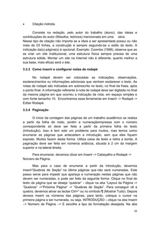 35
 Citação indireta
Consiste na redação, pelo autor do trabalho (aluno), das ideias e
contribuições do autor (filósofos, teóricos) mencionado em uma obra.
Nesse tipo de citação não importa se a ideia a ser apresentada possui ou não
mais de 03 linhas, a construção é sempre seguindo-se o estilo do texto. A
indicação da(s) página(s) é opcional. Exemplo: Coombs (1998), observa que ao
se criar um site Institucional, uma estrutura física sempre precisa de uma
estrutura sólida. Montar um site na Internet não é diferente, quanto melhor a
sua base, mais eficaz será o site.
3.3.3 Como inserir e configurar notas de rodapé
No rodapé devem ser colocadas as indicações, observações,
esclarecimentos ou informações adicionais que venham esclarecer o texto. As
notas de rodapé são indicadas em sobrescrito no texto, no final da frase, após
o ponto final. A informação referente à nota de rodapé deve ser digitada no final
da mesma página em que ocorreu a indicação da nota, em espaço simples e
com fonte tamanho 10. Encontramos essa ferramenta em Inserir -> Rodapé ->
Editar Rodapé.
3.3.4 Paginação
O início da contagem das páginas de um trabalho acadêmico se realiza
a partir da folha de rosto, porém a numeraçãoimpressa com o número
correspondente só deve ser feita a partir da primeira folha do texto
(Introdução). Isso é tem sido um problema para muitos, mas temos como
enumerar as páginas que antecedem a introdução, sem que eles fiquem
exposto. Muitos fazem desta forma: Utiliza caixa de texto e retira a borda. A
paginação deve ser feita em números arábicos, situada à 2 cm da margem
superior e na lateral direita.
Para enumerar, devemos clicar em Inserir -> Cabeçalho e Rodapé ->
Número de Página.
Mas para o caso de enumerar a partir da introdução, devemos
inserir“Quebras de Seção” na última páginas que não será numeradas. Este
passo serve para impedir que apareça a numeração nestas páginas que não
devem ser numeradas, e pode ser feito da seguinte forma: Clique no final do
texto da página que se deseja “quebrar” - clique na aba “Layout da Página ->
“Quebras” ->“Próxima Página” -> “Quebras de Seção”. Para conseguir vê a
quebra, devemos ativar as teclas Ctrl+* ou no símbolo ¶ (Mostrar Tudo). Depois
deveos inserir os números das páginas, para tanto, coloque o cursor na
primeira página a ser numerada, ou seja, INTRODUÇÃO – clique na aba Inserir
–> Número de Página –> E escolhe a tipo de formatação desejada. Na aba
 