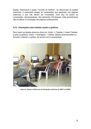 36
Design, desmarque a opção “Vincular ao Anterior”. Ao desvincular as seções
anteriores, é necessário apagar as numerações que aparecem nas páginas
anteriores e que não devem ser numeradas. Com isso irá excluir as
numerações, desnecessárias, dos elementos Pré-textuais. Este procedimento
não irá alterar a numeração das páginas subsequentes.
3.3.5 Orientações sobre tabelas, quadro e gráficos;
Para inserir as tabelas devemos clicar em: Inserir -> Tabelas -> Inserir Tabelas.
E para os gráficos, Inserir -> Ilustrações -> Gráfico. Depois devemos editar ou
formatar a tabela e o gráfico, de acordo com a necessidade.
Figura 9 - Alunas no Minicurso de Introdução as Normas da ABNT no WORD
 