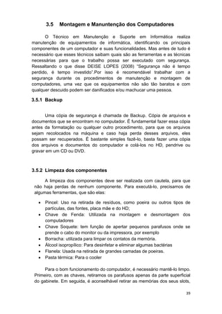39
3.5 Montagem e Manuntenção dos Computadores
O Técnico em Manutenção e Suporte em Informática realiza
manutenção de equipamentos de informática, identificando os principais
componentes de um computador e suas funcionalidades. Mas antes de tudo é
necessário que esses técnicos saibam quais são as ferramentas e as técnicas
necessárias para que o trabalho possa ser executado com segurança.
Ressaltando o que disse DEISE LOPES (2008) “Segurança não é tempo
perdido, é tempo investido”.Por isso é recomendável trabalhar com a
segurança durante os procedimentos de manutenção e montagem de
computadores, uma vez que os equipamentos não são tão baratos e com
qualquer descuido podem ser danificados e/ou machucar uma pessoa.
3.5.1 Backup
Uma cópia de segurança é chamada de Backup. Cópia de arquivos e
documentos que se encontram no computador. É fundamental fazer essa cópia
antes da formatação ou qualquer outro procedimento, para que os arquivos
sejam recolocados na máquina e caso haja perda desses arquivos, eles
possam ser recuperados. É bastante simples fazê-lo, basta fazer uma cópia
dos arquivos e documentos do computador e colá-los no HD, pendrive ou
gravar em um CD ou DVD.
3.5.2 Limpeza dos componentes
A limpeza dos componentes deve ser realizada com cautela, para que
não haja perdas de nenhum componente. Para executá-lo, precisamos de
algumas ferramentas, que são elas:
 Pincel: Uso na retirada de resíduos, como poeira ou outros tipos de
partículas, das fontes, placa mãe e do HD;
 Chave de Fenda: Utilizada na montagem e desmontagem dos
computadores
 Chave Soquete: tem função de apertar pequenos parafusos onde se
prende o cabo do monitor ou da impressora, por exemplo
 Borracha: utilizada para limpar os contatos da memória.
 Álcool isopropílico: Para desinfetar e eliminar algumas bactérias
 Flanela: Usada na retirada de grandes camadas de poeiras.
 Pasta térmica: Para o cooler
Para o bom funcionamento do computador, é necessário mantê-lo limpo.
Primeiro, com as chaves, retiramos os parafusos apenas da parte superficial
do gabinete. Em seguida, é aconselhável retirar as memórias dos seus slots,
 