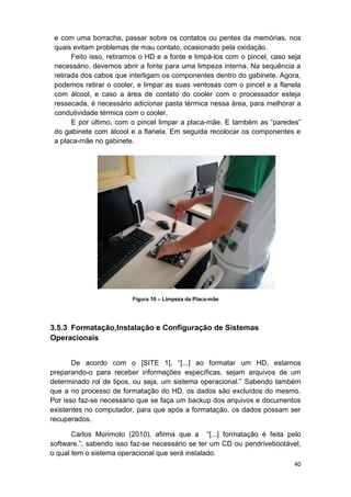 40
e com uma borracha, passar sobre os contatos ou pentes da memórias, nos
quais evitam problemas de mau contato, ocasionado pela oxidação.
Feito isso, retiramos o HD e a fonte e limpá-los com o pincel, caso seja
necessário, devemos abrir a fonte para uma limpeza interna. Na sequência a
retirada dos cabos que interligam os componentes dentro do gabinete. Agora,
podemos retirar o cooler, e limpar as suas ventosas com o pincel e a flanela
com álcool, e caso a área de contato do cooler com o processador esteja
ressecada, é necessário adicionar pasta térmica nessa área, para melhorar a
condutividade térmica com o cooler.
E por último, com o pincel limpar a placa-mãe. E também as “paredes”
do gabinete com álcool e a flanela. Em seguida recolocar os componentes e
a placa-mãe no gabinete.
Figura 10 – Limpeza da Placa-mãe
3.5.3 Formatação,Instalação e Configuração de Sistemas
Operacionais
De acordo com o [SITE 1], “[...] ao formatar um HD, estamos
preparando-o para receber informações específicas, sejam arquivos de um
determinado rol de tipos, ou seja, um sistema operacional.” Sabendo também
que a no processo de formatação do HD, os dados são excluídos do mesmo.
Por isso faz-se necessário que se faça um backup dos arquivos e documentos
existentes no computador, para que após a formatação, os dados possam ser
recuperados.
Carlos Morimoto (2010), afirma que a “[...] formatação é feita pelo
software.”, sabendo isso faz-se necessário se ter um CD ou pendrivebootável,
o qual tem o sistema operacional que será instalado.
 