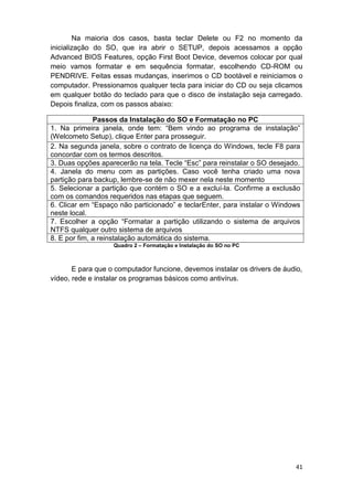 41
Na maioria dos casos, basta teclar Delete ou F2 no momento da
inicialização do SO, que ira abrir o SETUP, depois acessamos a opção
Advanced BIOS Features, opção First Boot Device, devemos colocar por qual
meio vamos formatar e em sequência formatar, escolhendo CD-ROM ou
PENDRIVE. Feitas essas mudanças, inserimos o CD bootável e reiniciamos o
computador. Pressionamos qualquer tecla para iniciar do CD ou seja clicamos
em qualquer botão do teclado para que o disco de instalação seja carregado.
Depois finaliza, com os passos abaixo:
Passos da Instalação do SO e Formatação no PC
1. Na primeira janela, onde tem: “Bem vindo ao programa de instalação”
(Welcometo Setup), clique Enter para prosseguir.
2. Na segunda janela, sobre o contrato de licença do Windows, tecle F8 para
concordar com os termos descritos.
3. Duas opções aparecerão na tela. Tecle “Esc” para reinstalar o SO desejado.
4. Janela do menu com as partições. Caso você tenha criado uma nova
partição para backup, lembre-se de não mexer nela neste momento
5. Selecionar a partição que contém o SO e a excluí-la. Confirme a exclusão
com os comandos requeridos nas etapas que seguem.
6. Clicar em “Espaço não particionado” e teclarEnter, para instalar o Windows
neste local.
7. Escolher a opção “Formatar a partição utilizando o sistema de arquivos
NTFS qualquer outro sistema de arquivos
8. E por fim, a reinstalação automática do sistema.
Quadro 2 – Formatação e Instalação do SO no PC
E para que o computador funcione, devemos instalar os drivers de áudio,
vídeo, rede e instalar os programas básicos como antivírus.
 