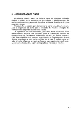 42
4 . CONSIDERAÇÕES FINAIS
O referente relatório tratou de destacar todas as atividades realizadas
durante o estágio, onde o mesmo me proporcionou o aperfeiçoamento dos
conhecimentos adquiridos em sala de aula e também a descoberta de novos
assuntos e temas.
O estágio foi necessário para transformar a teoria em prática, bem como
para a preparação do aluno para o mercado de trabalho e fixação dos
conhecimentos adquiridos durante todo o curso.
A experiência foi muito satisfatória, pois além de ter acumulado novos
conhecimentos técnicos, ela favoreceu para a qualificação pessoal nos
diversos aspectos. Também foi importante o trabalho em equipe, junto com
mais dois estagiários que levou ao entendimento do funcionamento de uma
sistema organizado, e bem como a divisão de tarefas. O estágio, como um
todo, foi muito útil para a formação profissional e principalmente moral, para o
aperfeiçoamento da prática e para a integração ao mercado de trabalho.
 
