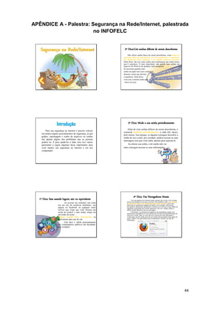 44
APÊNDICE A - Palestra: Segurança na Rede/Internet, palestrada
no INFOFELC
Segurança na Rede/Internet
Introdução
Para sua segurança na internet é preciso colocar
em prática alguns procedimentos de segurança, já que
golpes, espionagem e roubo de arquivos ou senhas
são apenas alguns dos problemas que as pessoas
podem ter. É para ajudá-los a lidar com isso vamos
apresentar a seguir algumas dicas importantes para
você manter sua segurança na internet e em seu
computador
1º Dica: Saia usando logout, sair ou equivalente
Ao acessar seu webmail, sua conta
em um site de comércio eletrônico, sua
página no facebook ou qualquer outro
serviço que exige que você forneça um
nome de usuário e uma senha, clique em
um botão de nome :
Logout, Logoff, Sair, Desconectar ou
equivalente para sair do site.
Esta dica é válida principalmente
em computadores públicos (da faculdade,
por exemplo).
2º Dica:Crie senhas difíceis de serem descobertas
Não utilize senhas fáceis de serem descobertas, como nome de
parentes, data de aniversário, etc. Dê preferência a sequências
que misturam letras, números e até mesmo símbolos especiais.
Além disso, não use como senha uma combinação que tenha menos
que 6 caracteres. O mais importante: não guarde suas senhas em
arquivos do Word ou de qualquer outro programa.
Se necessitar guardar uma
senha em papel (em casos extremos),
destrua-o assim que decorar
a sequência. Além disso,
evite usar a mesma senha para
vários serviços.
3º Dica: Mude a sua senha periodicamente
Além de criar senhas difíceis de serem descobertas, é
essencial mudá-las periodicamente, a cada três meses,
pelo menos. Isso porque, se alguém conseguir descobrir a
senha do seu e-mail, por exemplo, poderá acessar as suas
mensagens sem que você saiba, apenas para espioná-lo.
Ao alterar sua senha, o tal espião não vai
mais conseguir acessar as suas informações.
4º Dica: Use Navegadores Atuais
Usar navegadores de internet atuais garante não só que você consiga
utilizar tecnologias novas para a internet, mas também conte com recursos
de segurança capazes de combater perigos mais recentes, como sites
falsos que se passam por páginas de banco, por exemplo. Além disso,
navegadores atualizados geralmente contam com correções contra falhas de
segurança exploradas em versões anteriores. Por isso, sempre utilize a
última versão disponível do seu navegador.
Felizmente, os principais navegadores da atualidade contam com
atualizações automáticas ou com alertas que avisam da disponibilização de
uma nova versão. Mas, se você não tiver certeza de estar utilizando a
versão mais recente, pode procurar nos menus do navegador uma opção de
nome "Sobre" (ou equivalente) que normalmente fornece este tipo de
informação.
 