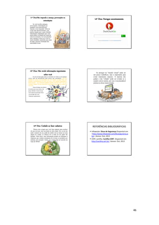 46
11º Dica:Não responda a ameaça, provocações ou
intimidações
Se você receber ameaças,
provocações, intimidações ou
qualquer coisa parecida pela
internet, evite responder. Além de
evitar mais aborrecimentos, essa
prática impede que o autor obtenha
informações importantes que você
pode acabar revelando por causa do
calor do momento. Se você perceber
que a ameaça é séria ou se você se
sentir ofendido, mantenha uma cópia
de tudo e procure orientação das
autoridades locais.
12º Dica: Não revele informações importantes
sobre você
Em sites de bate-papo (chat), no facebook, no Twitter ou em qualquer
serviço onde um desconhecido pode acessar suas informações, evite dar
detalhes da escola ou da faculdade que você estuda, do lugar onde você
trabalha e principalmente de onde você mora. Evite também disponibilizar
dados ou fotos que forneçam qualquer detalhe relevante sobre você, por
exemplo, imagens em que aparecem a fachada da sua casa ou a placa do
seu carro.
Nunca divulgue seu número
de telefone por esses meios, tão
pouco informe o local em que
você estará nas próximas horas
ou um lugar que você
freqüenta regularmente.
13º Dica: Cuidado ao fazer cadastros
Muitos sites exigem que você faça cadastro para usufruir
de seus serviços, mas isso pode ser uma cilada. Ora, se um site
pede o número do seu cartão de crédito sem ao menos ser uma
página de vendas, as chances de se tratar de um golpe são
grandes. Além disso, suas informações podem ser entregues a
empresas que vendem assinaturas de revistas ou produtos por
telefone, por exemplo. Ainda, seu e-mail pode ser inserido em
listas de SPAM.
14º Dica: Navegue anonimamente.
Se proteger no "mundo virtual" pode ser
um pouco trabalhoso, mas é importante para
evitar transtornos maiores. A maioria dos
golpes e das "ciladas" pode ser evitada se o
usuário estiver atento, por isso é recomendável
praticar as dicas mencionadas.
REFERÊNCIAS BIBLIOGRÁFICAS
 Infowester. Dicas de Segurança.Disponícel em:
<http://www.infowester.com/dicaseguranca.p
hp>. Acesso: Out, 2013
 CERT, cartilha. Cartilha CERT. Disponível em:
http://cartilha.cert.br/. Acesso: Out, 2013
 