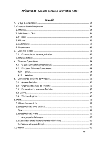 48
APÊNDICE B - Apostila do Curso Informática KIDS
SUMÁRIO
1. O que é computador? .............................................................................................51
2. Componentes do Computador ..................................................................................51
2.1 Monitor.................................................................................................................51
2.2 Gabinete ou CPU.................................................................................................51
2.3 Teclado ................................................................................................................51
2.4 Mouse ..................................................................................................................52
2.5 Alto-falantes .........................................................................................................52
2.6 Impressoras .........................................................................................................52
3. Usando o teclado....................................................................................................52
3.1 Como as teclas estão organizadas ..................................................................52
3.2 Digitando texto .....................................................................................................53
4. Sistemas Operacionais...........................................................................................54
4.1 O que é um Sistema Operacional? ..................................................................54
4.2 Principais Sistemas Operacionais....................................................................54
4.2.1 Linux..........................................................................................................54
4.2.2 Windows ....................................................................................................55
5. Conhecendo o sistema do Windows.......................................................................56
5.1 Área de Trabalho .............................................................................................56
5.2 Organizando a Área de Trabalho .....................................................................56
5.3 Personalizando a Área de Trabalho.................................................................57
5.2 Lixeira .................................................................................................................57
5.4 Windows Explorer ............................................................................................57
6. Paint ..........................................................................................................................58
6.1 Desenhar uma linha.............................................................................................59
6.2 Desenhar uma linha sinuosa................................................................................59
Dica.........................................................................................................................59
6.3 Desenhar uma forma ...........................................................................................59
Apagar parte da imagem..................................................................................60
6.4 Alterando o efeito das ferramentas de desenho ..................................................60
6.4.1Alterar o traço do Pincel..................................................................................60
7.0 Internet ....................................................................................................................60
 