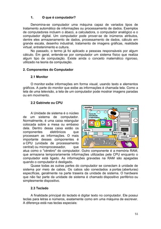 51
1. O que é computador?
Denomina-se computador uma máquina capaz de variados tipos de
tratamento automático de informações ou processamento de dados. Exemplos
de computadores incluem o ábaco, a calculadora, o computador analógico e o
computador digital. Um computador pode prover-se de inúmeros atributos,
dentre eles armazenamento de dados, processamento de dados, cálculo em
grande escala, desenho industrial, tratamento de imagens gráficas, realidade
virtual, entretenimento e cultura.
No passado, o termo já foi aplicado a pessoas responsáveis por algum
cálculo. Em geral, entende-se por computador um sistema físico que realiza
algum tipo de computação. Existe ainda o conceito matemático rigoroso,
utilizado na teoria da computação.
2. Componentes do Computador
2.1 Monitor
O monitor exibe informações em forma visual, usando texto e elementos
gráficos. A parte do monitor que exibe as informações é chamada tela. Como a
tela de uma televisão, a tela de um computador pode mostrar imagens paradas
ou em movimento.
2.2 Gabinete ou CPU
A Unidade de sistema é o núcleo
de um sistema de computador.
Normalmente, é uma caixa retangular
colocada sobre a mesa ou embaixo
dela. Dentro dessa caixa estão os
componentes eletrônicos que
processam as informações. O mais
importante desses componentes é
a CPU (unidade de processamento
central) ou microprocessador, que
atua como o "cérebro" do computador. Outro componente é a memória RAM,
que armazena temporariamente informações utilizadas pela CPU enquanto o
computador está ligado. As informações gravadas na RAM são apagadas
quando o computador é desligado.
Quase todas as outras partes do computador se conectam à unidade de
sistema por meio de cabos. Os cabos são conectados a portas (aberturas)
específicas, geralmente na parte traseira da unidade de sistema. O hardware
que não faz parte da unidade de sistema é chamado dispositivo periférico ou
simplesmente dispositivo.
2.3 Teclado
A finalidade principal do teclado é digitar texto no computador. Ele possui
teclas para letras e números, exatamente como em uma máquina de escrever.
A diferença está nas teclas especiais:
 