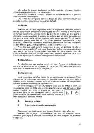 52
 As teclas de função, localizadas na linha superior, executam funções
diferentes dependendo de onde são usadas.
 O teclado numérico, localizado à direita na maioria dos teclados, permite
inserir números rapidamente.
 As teclas de navegação, como as teclas de seta, permitem mover sua
posição dentro de documentos ou páginas da Web.
2.4 Mouse
Mouse é um pequeno dispositivo usado para apontar e selecionar itens na
tela do computador. Embora existam mouses de várias formas, o modelo mais
comum se assemelha a um rato (como diz o nome em inglês). Ele é pequeno e
alongado, sendo conectado à unidade de sistema por um cabo comprido que
faz lembrar uma cauda. Alguns mouses mais novos são sem fio. O mouse
geralmente possui dois botões: um botão principal (normalmente o da
esquerda) e um botão secundário. Muitos mouses também têm uma roda entre
os dois botões, que permite percorrer as telas de informações.
À medida que você move o mouse com a mão, um ponteiro na tela se
move na mesma direção. (A aparência do ponteiro pode mudar dependendo da
sua posição na tela.) Quando quiser selecionar um item, aponte para ele
e clique no botão principal, ou seja, pressione-o e solte-o. Apontar e clicar com
o mouse é a principal maneira de interagir com o computador.
2.5 Alto-falantes
Os alto-falantes são usados para tocar som. Podem vir embutidos na
unidade de sistema ou ser conectados com cabos. São eles que permitem
ouvir música e efeitos de som no computador.
2.6 Impressoras
Uma impressora transfere dados de um computador para o papel. Você
não precisa de impressora para usar o computador, mas, se tiver uma, poderá
imprimir emails, cartões, convites, anúncios e outros materiais. Muitas pessoas
também preferem imprimir suas fotos em casa.
Os dois principais tipos de impressora são a jato de tinta e a laser. As
impressoras a jato de tinta são as mais populares para uso doméstico. Elas
podem imprimir em preto e branco ou em cores e
produzem fotos de alta qualidade quando usadas com
papel especial. As impressoras a laser são mais rápidas e
mais adequadas para uso intenso.
3. Usando o teclado
3.1 Como as teclas estão organizadas
Elas podem ser divididas em sete grupos, de acordo com a função:
 Teclas de digitação (alfanuméricas). Incluem as mesmas letras,
números, pontuação e símbolos encontrados em uma máquina de escrever
tradicional.
 