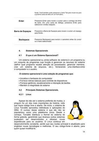 54
frente. Você também pode pressionar a tecla Tab para mover-se para
a próxima caixa de texto em um formulário.
Enter Pressione Enter para mover o cursor para o começo da linha
de texto. Em uma caixa de diálogo, pressione Enter para
selecionar o botão realçado.
Barra de Espaços Pressione a Barra de Espaços para mover o cursor um espaço
para frente.
Backspace Pressione Backspace para excluir o caractere antes do cursor
ou o texto selecionado.
4. Sistemas Operacionais
4.1 O que é um Sistema Operacional?
Um sistema operacional ou ainda software de sistema é um programa ou
um conjunto de programas cuja função é gerenciar os recursos do sistema
(definir qual programa recebe atenção do processador, gerenciar memória,
criar um sistema de arquivos, etc.), fornecendo uma interface entre
o computador e o usuário.
.O sistema operacional é uma coleção de programas que:
 Inicializa o hardware do computador
 Fornece rotinas básicas para controle de dispositivos
 Fornece gerência, escalonamento e interação de tarefas
 Mantém a integridade de sistema
4.2 Principais Sistemas Operacionais.
4.2.1 Linux
Apesar de não ser o sistema preferido de muitos, o
pinguim foi um dos mais importantes da história, visto
que trazia código livre e aberto. De início, o sistema de
Linus Torvalds aproveitou bibliotecas e aplicações do
GNU. O curioso desse sistema é que ele não se
popularizou como uma plataforma única. Desde o
começo, Torvalds distribuiu o Kernel do sistema de
forma gratuita, garantindo que diversos outros sistemas
pudessem ser desenvolvidos e oferecer novas
experiências para os usuários. O Linux continua em
desenvolvimento constante, sendo que seu núcleo principal é atualizado para
englobar novas tecnologias e melhorias. O seu código-fonte é aberto, para
quem quiser modificá-lo.
 