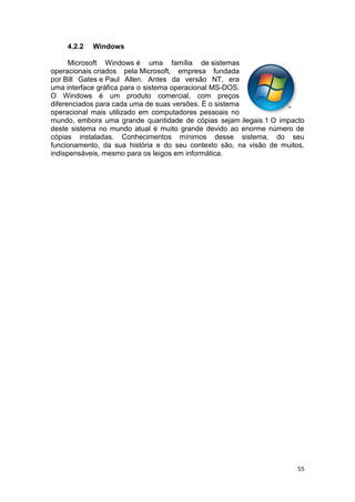 55
4.2.2 Windows
Microsoft Windows é uma família de sistemas
operacionais criados pela Microsoft, empresa fundada
por Bill Gates e Paul Allen. Antes da versão NT, era
uma interface gráfica para o sistema operacional MS-DOS.
O Windows é um produto comercial, com preços
diferenciados para cada uma de suas versões. É o sistema
operacional mais utilizado em computadores pessoais no
mundo, embora uma grande quantidade de cópias sejam ilegais.1 O impacto
deste sistema no mundo atual é muito grande devido ao enorme número de
cópias instaladas. Conhecimentos mínimos desse sistema, do seu
funcionamento, da sua história e do seu contexto são, na visão de muitos,
indispensáveis, mesmo para os leigos em informática.
 