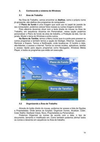 56
5. Conhecendo o sistema do Windows
5.1 Área de Trabalho
Na Área de Trabalho, vamos encontrar os Atalhos, como o próprio nome
já apresenta, são atalhos dos programas do computador.
O Plano de fundo é uma imagem que você usa no papel de parede de
seu computador, podemos colocar fotos nossas ou outras imagens também.
Para alterá-la devemos clicar com a tecla direita do mouse na Área de
Trabalho, em sequência clicamos em Personalizar, nessa opção podemos
personalizar o Plano de fundo da área de trabalho, a Proteção da tela, Cor da
janela, Mudar o tema do Windows e entre outros.
Na Barra de Tarefas, temos o Menu iniciar que é a porta para acessar os
outros programas e também temos a opção de Desligar, Hibernar, Suspender,
Reiniciar e Espera. Temos a Notificação, onde localiza-se: O horário e data,
alto-falantes, o acesso a internet. Temos os ícones ocultos, aplicativos, tarefas
e acesso rápido para alguns programas como Navegador, Windows Média
Player, e todos os programas que estão em execução.
5.2 Organizando a Área de Trabalho
Através do botão direito do mouse, podemos ter acesso a lista de Opções
e Propriedades. Onde temos as funções: Organizar Ícones, Atualizar; Colar;
Colar Atalho; Desfazer Cópia, Novo, Propriedades ou Personalizar.
Podemos Organizar os ícones de acordo com a data, o tipo de
documento, tamanho e modificado em. Como também podemos alinhar todos
os ícones e deixá-los em sequência na Área de trabalho.
 