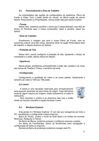 57
5.3 Personalizando a Área de Trabalho
As propriedades são opções de configurações de Aparência, Plano de
Fundo e Vídeo. Com o botão direito do mouse, na última opção da coluna
aberta: Personalizar ou Propriedades, vamos poder executar essas funções:
Temas
Nesse item, podemos escolher o tema que é disponibilizado uma lista de
temas no Windows para o nosso computador. Após a escolha, clique em
aplicar.
Área de Trabalho
Escolhemos a imagem que será o nosso Plano de Fundo, mas se
quisermos colocar uma foto nossa, devemos clicar na opção Personalizar área
de trabalho, e depois clicamos em Aplicar.
Proteção de Tela
Nesse item, vamos configurar a proteção de tela, ajustando o tempo de
ociosidade e o estilo, depois clique em Aplicar.
Aparência
Nessa janela, escolhemos principalmente o estilo das Janelas e as cores
das barras de Tarefas e Títulos, o tamanho da fonte.
Configuração
Configuramos a qualidade do vídeo e as cores padrão. Geralmente o
tamanho do vídeo é 1024 por 768 pixels.
5.2 Lixeira
A lixeira é uma alocação reservada para armazenamento
para arquivos excluídos de seus locais de origem. Caso tenhamos
excluído algum arquivo por engano, basta acessarmos a Lixeira e
restaurá-lo.
Para esvazias a Lixeira é só clicarmos nela com o botão
direito do mouse e escolher a opção Esvaziar Lixeira.
5.4 Windows Explorer
Esta janela é o Windows Explorer. É com ele que navegamos por todo o
PC, visualizando e configurando nossos arquivos.
Barra de Títulos, mostra o nome do local atual e os botões de controle:
Minimizar, Restaurar e Fechar.
Na Barra de Menus, podemos acessar e configurar arquivos e pastas.
Em Barra de Ferramentas, temos as ferramentas para navegação e
configuração de todos os arquivos.
Através da Barra de endereços podemos navegar pelo PC.
 