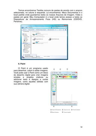 58
Temos encontramos Tarefas comuns de pastas de acordo com o arquivo
selecionado, na coluna à esquerda. Lá encontramos: Meus Documentos é o
local padrão onde guardamos todos os nossos Arquivos de Imagem, Vídeo e
pastas em geral; Meu Computador é o local onde temos acesso a todos os
Dispositivos de Armazenamento Fixos (HD) ou Removíveis (CD/DVD,
Pendrive).
6. Paint
O Paint é um programa usado
para desenhar, colorir e editar imagens.
Você pode usar o Paint como um bloco
de desenho digital para criar imagens
simples e projetos criativos ou
adicionar texto e designs a outras
imagens, como aquelas obtidas com
sua câmera digital.
 