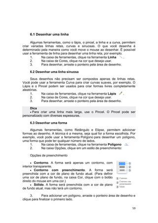 59
6.1 Desenhar uma linha
Algumas ferramentas, como o lápis, o pincel, a linha e a curva, permitem
criar variadas linhas retas, curvas e sinuosas. O que você desenha é
determinado pela maneira como você move o mouse ao desenhar. É possível
usar a ferramenta de linha para desenhar uma linha reta, por exemplo.
1. Na caixa de ferramentas, clique na ferramenta Linha .
2. Na caixa de Cores, clique na cor que deseja usar.
3. Para desenhar, arraste o ponteiro pela área de desenho.
6.2 Desenhar uma linha sinuosa
Seus desenhos não precisam ser compostos apenas de linhas retas.
Você pode usar a ferramenta Curva para criar curvas suaves, por exemplo. O
Lápis e o Pincel podem ser usados para criar formas livres completamente
aleatórias.
1. Na caixa de ferramentas, clique na ferramenta Lápis .
2. Na caixa de Cores, clique na cor que deseja usar.
3. Para desenhar, arraste o ponteiro pela área de desenho.
Dica
 Para criar uma linha mais larga, use o Pincel. O Pincel pode ser
personalizado com diversas espessuras.
6.3 Desenhar uma forma
Algumas ferramentas, como Retângulo e Elipse, permitem adicionar
formas ao desenho. A técnica é a mesma, seja qual for a forma escolhida. Por
exemplo, você pode usar a ferramenta Polígono para desenhar um polígono,
uma forma que pode ter qualquer número de lados.
1. Na caixa de ferramentas, clique na ferramenta Polígono .
2. Na caixa Opções, clique em um estilo de preenchimento:
Opções de preenchimento
 Contorno. A forma será apenas um contorno, com
interior transparente.
 Contorno com preenchimento. A forma será
preenchida com a cor de plano de fundo atual. (Para definir
uma cor de plano de fundo, na caixa Cor, clique com o botão
direito do mouse em uma cor.)
 Sólido. A forma será preenchida com a cor de plano
de fundo atual, mas não terá um contorno.
3. Para adicionar um polígono, arraste o ponteiro área de desenho e
clique para finalizar o primeiro lado.
 