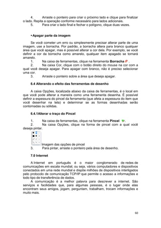 60
4. Arraste o ponteiro para criar o próximo lado e clique para finalizar
o lado. Repita a operação conforme necessário para lados adicionais.
5. Para criar o lado final e fechar o polígono, clique duas vezes.
Apagar parte da imagem
Se você cometer um erro ou simplesmente precisar alterar parte de uma
imagem, use a borracha. Por padrão, a borracha altera para branco qualquer
área que você apagar, mas é possível alterar a cor dela. Por exemplo, se você
definir a cor da borracha como amarelo, qualquer item apagado se tornará
amarelo.
1. Na caixa de ferramentas, clique na ferramenta Borracha .
2. Na caixa Cor, clique com o botão direito do mouse na cor com a
qual você deseja apagar. Para apagar com branco, não é preciso selecionar
uma cor.
3. Arraste o ponteiro sobre a área que deseja apagar.
6.4 Alterando o efeito das ferramentas de desenho
A caixa Opções, localizada abaixo da caixa de ferramentas, é o local em
que você pode alterar a maneira como uma ferramenta desenha. É possível
definir a espessura do pincel da ferramenta (que afeta a espessura do item que
você desenhar na tela) e determinar se as formas desenhadas serão
contornadas ou sólidas.
6.4.1Alterar o traço do Pincel
1. Na caixa de ferramentas, clique na ferramenta Pincel .
2. Na caixa Opções, clique na forma de pincel com a qual você
deseja pintar.
Imagem das opções de pincel
3. Para pintar, arraste o ponteiro pela área de desenho.
7.0 Internet
A Internet em português é o maior conglomerado de redes de
comunicações em escala mundial, ou seja, vários computadores e dispositivos
conectados em uma rede mundial e dispõe milhões de dispositivos interligados
pelo protocolo de comunicação TCP/IP que permite o acesso a informações e
todo tipo de transferência de dados.
A comunicação é a melhor palavra para descrever a internet. São
serviços e facilidades que, para algumas pessoas, é o lugar onde elas
encontram seus amigos, jogam, perguntam, trabalham, trocam informações e
muito mais.
 