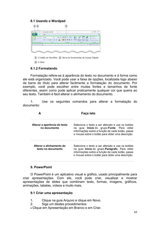 62
8.1 Usando o Wordpad
8.1.2 Formatando
Formatação refere-se à aparência do texto no documento e à forma como
ele está organizado. Você pode usar a faixa de opções, localizada logo abaixo
da barra de título para alterar facilmente a formatação do documento. Por
exemplo, você pode escolher entre muitas fontes e tamanhos de fonte
diferentes, assim como pode aplicar praticamente qualquer cor que queira ao
seu texto. Também é fácil alterar o alinhamento do documento.
1. Use os seguintes comandos para alterar a formatação do
documento:
A Faça isto
Alterar a aparência do texto
no documento
Selecione o texto a ser alterado e use os botões
na guia Início do grupo Fonte. Para obter
informações sobre a função de cada botão, passe
o mouse sobre o botão para obter uma descrição.
Alterar o alinhamento do
texto no documento
Selecione o texto a ser alterado e use os botões
na guia Início do grupo Parágrafo. Para obter
informações sobre a função de cada botão, passe
o mouse sobre o botão para obter uma descrição.
9. PowerPoint
O PowerPoint é um aplicativo visual e gráfico, usado principalmente para
criar apresentações. Com ele, você pode criar, visualizar e mostrar
apresentações de slides que combinam texto, formas, imagens, gráficos,
animações, tabelas, vídeos e muito mais.
9.1 Criar uma apresentação
1. Clique na guia Arquivo e clique em Novo.
2. Siga um destes procedimentos:
 Clique em Apresentação em Branco e em Criar.
 