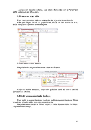 63
 Aplique um modelo ou tema, seja interno fornecido com o PowerPoint
2010 ou baixado do Office.com.
9.2 Inserir um novo slide
Para inserir um novo slide na apresentação, siga este procedimento:
 Na guia Página Inicial, no grupo Slides, clique na seta abaixo de Novo
Slide e clique no layout de slide desejado.
9.3 Adicionar formas ao slide
Na guia Início, no grupo Desenho, clique em Formas.
Clique na forma desejada, clique em qualquer parte do slide e arraste
para colocar a forma.
9.4 Exibir uma apresentação de slides
Para exibir a apresentação no modo de exibição Apresentação de Slides
a partir do primeiro slide, siga este procedimento:
Na guia Apresentação de Slides, no grupo Iniciar Apresentação de Slides,
clique em Do Começo.
 