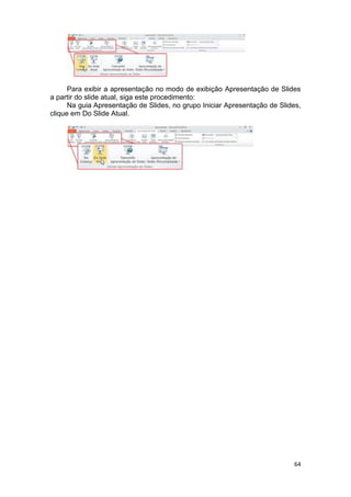 64
Para exibir a apresentação no modo de exibição Apresentação de Slides
a partir do slide atual, siga este procedimento:
Na guia Apresentação de Slides, no grupo Iniciar Apresentação de Slides,
clique em Do Slide Atual.
 