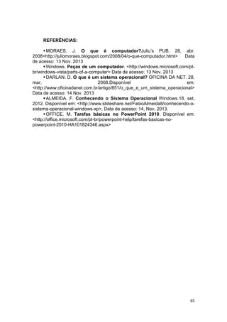 65
REFERÊNCIAS:
MORAES. J. O que é computador?Juliu’s PUB. 26, abr.
2008<http://juliomoraes.blogspot.com/2008/04/o-que-computador.html> Data
de acesso: 13 Nov. 2013
Windows. Peças de um computador. <http://windows.microsoft.com/pt-
br/windows-vista/parts-of-a-computer> Data de acesso: 13 Nov. 2013
DARLAN. D. O que é um sistema operacional? OFICINA DA NET. 28,
mar, 2008.Disponível em:
<http://www.oficinadanet.com.br/artigo/851/o_que_e_um_sistema_operacional>
Data de acesso: 14 Nov. 2013
ALMEIDA. F. Conhecendo o Sistema Operacional Windows.18, set,
2012. Disponível em: <http://www.slideshare.net/FabioAlmeida8/conhecendo-o-
sistema-operacional-windows-xp>. Data de acesso: 14, Nov. 2013.
OFFICE. M. Tarefas básicas no PowerPoint 2010. Disponível em:
<http://office.microsoft.com/pt-br/powerpoint-help/tarefas-basicas-no-
powerpoint-2010-HA101824346.aspx>
 