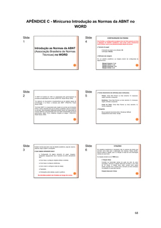 68
APÊNDICE C - Minicurso Introdução as Normas da ABNT no
WORD
Slide
1
Introdução as Normas da ABNT
(Associação Brasileira de Normas
Técnicas) no WORD
Slide
2 “A ABNT foi fundada em 1940 e é responsável pelo gerenciamento do
processo de elaboração de normas” (PRESTES, Roseli Senna, 2009)
“Ao elaborar um documento é imprescindível que se adotem regras de
normalização e no Brasil, a indicada pela ABNT” (PRESTES, Roseli
Senna, 2009)
“No Brasil ABNT é a responsável pela criação de normas que fornecerão
linhas a serem seguidas para que se atinja a qualidade, seja em produtos
ou serviços. Nas produções intelectuais também devem ser observadas as
normas relativas a documentação para que sejam apresentadas de forma
padronizada, sejam TCC's, relatórios, projetos ou artigos”. (PRESTES,
Roseli Senna, 2009)
Slide
3
Existem normas para todo o tipo de trabalho acadêmico, seja ele: resumo,
resenha, artigo, projeto e monografia.
O QUE VAMOS APRENDER AQUI?
● Configuração da página (tamanho do papel, margens,
parágrafos, espaçamento, tipo e tamanho da fonte, alinhamento
etc);
● Como fazer e configurar citações diretas e indiretas;
● Como fazer e configurar referências;
● Como inserir e configurar notas de rodapé;
● Paginação;
● Orientações sobre tabelas, quadro e gráficos;
As dúvidas podem ser tiradas ao longo do curso
Slide
4
CONFIGURAÇÃO DA PÁGINA
Para facilitar, a configuração da página deve ser feita quando se inicia
a digitação do trabalho acadêmico, para evitar certos transtornos
mais à frente, como a sua desestruturação depois de pronto.
Tamanho do papel
O tamanho do papel a ser utilizado: A4
Orientação: Retrato
Definição das margens
Em um trabalho acadêmico, as margens devem ser configuradas da
seguinte forma:
Margem Superior: 3 cm
Margem Inferior: 2 cm
Margem Esquerda: 3 cm
Margem Direita: 2 cm
Slide
5
● Fontes (Geralmente são definidas pelas instituições)
Títulos: Times New Roman ou Arial, tamanho 14, maiúsculo,
negrito, alinhado a esquerda
Subtítulos: Times New Roman ou Arial, tamanho 12, minúsculo,
negrito, alinhado a esquerda
Corpo do Texto: Times New Roman ou Arial, tamanho 12,
normal, justificado
Parágrafos
Recuo especial de primeira linha: 1,5 cm ou 1,25 cm
Espaçamento entre linhas: 1,5 cm
Slide
6
CITAÇÕES
Em trabalhos acadêmicos é necessário citar os autores dos textos que
serviram como base para a elaboração dos mesmos. Nesse sentido,
deve-se utilizar a citação, que é a menção no texto de uma informação
colhida em outra fonte.
As citações dividem-se em TRÊS tipos:
Citação direta
Consiste na transcrição textual de parte da obra do autor
consultado. Veremos a citação direta até 03 linhas e com mais
de 03 linhas. A citação deve estar contida entre aspas
duplas, escritas com o mesmo tipo e tamanho de letra utilizadas
no parágrafo no qual está inserida.
Citação direta até 3 linhas
 