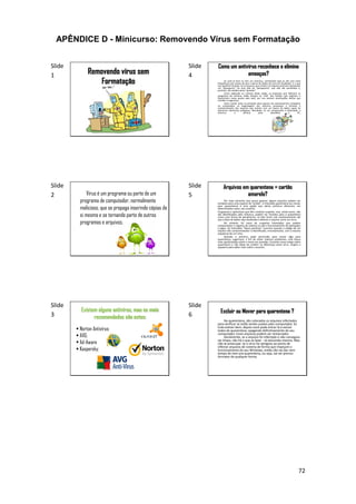 72
APÊNDICE D - Minicurso: Removendo Vírus sem Formatação
Slide
1 Removendo vírus sem
Formatação
Slide
2 Vírus é um programa ou parte de um
programa de computador, normalmente
malicioso, que se propaga inserindo cópias de
si mesmo e se tornando parte de outros
programas e arquivos.
Slide
3
Existem alguns antivírus, mas os mais
recomendados são estes:
 Norton Antivírus;
 AVG;
 Ad-Aware
 Kaspersky;
Slide
4
Como um antivírus reconhece e elimina
ameaças?
Se você já teve ou tem um antivírus, certamente topa (e até com certa
frequência) com avisos de que o banco de dados de vírus foi atualizado. E o que
isso significa? Simples. Se os arquivos que entram na máquina precisam apresentar
um “passaporte”, há uma lista de “passaportes” que não são permitidos e,
portanto, são vetados pelos “guardas”.
Como explicado no começo deste artigo, as empresas que fabricam os
programas de antivírus estão sempre na “cola” dos hackers que originam e
disseminam novas pestes pela web, por isso existem atualizações diárias que
mantêm a segurança.
Assim sendo, tanto na proteção ativa quanto nos rastreamentos completos
no computador, as engrenagens dos antivírus comparam o formato e
comportamento dos arquivos que entram com um banco de dados capaz de
denunciar elementos perigosos. Resultado: se um componente é detectado, o
antivírus o elimina para desinfetar o PC.
Slide
5
Arquivos em quarentena = cartão
amarelo?
Por mais estranho que possa parecer, alguns arquivos podem ser
enviados para uma espécie de “prisão”. A chamada quarentena (ou mover
para quarentena) é uma opção que vários antivírus oferecem, em
determinados casos, aos usuários.
Programas e aplicativos que têm conduta suspeita, mas, ainda assim, não
são identificados pelo antivírus, podem ser movidos para a quarentena
como uma forma de penalizá-los. Lá eles ficam sob monitoramento até
que a base de dados seja atualizada e detecte o arquivo como um vírus.
No entanto, há casos de suspeitas levantadas que podem
comprometer o registro do sistema ou até o funcionamento de aplicações
e jogos. Os chamados "falsos positivos" ocorrem quando o código de um
arquivo não comprometedor é identificado, erroneamente, com a mesma
sequência de um vírus.
Quando o antivírus pede permissão para mover algo para
quarentena, sugerimos, a fim de evitar maiores problemas, uma busca
mais aprofundada sobre o nome em questão. Consulte nosso artigo sobre
quarentena e não deixe de conferir as diferenças entre vírus, trojans e
spywares para saber mais sobre o assunto.
Slide
6
Excluir ou Mover para quarentena ?
Na quarentena, são colocados os arquivos infectados
para verificar se estão sendo usados pelo computador. Se
tudo estiver bem, depois você pode entrar lá e excluir
todos da quarentena, apagando definitivamente do seu
computador. Esses arquivos podem ser restaurados
Geralmente, se o arquivo foi infectado e não conseguiu
ser limpo, não há o que se fazer - só excluindo mesmo. Mas
não se preocupe: se o vírus for perigoso ao ponto de
infectar arquivos de sistema de forma que impeçam o
funcionamento do seu Windows, então não vai dar nem
tempo de irem pra quarentena, ou seja, vai ser preciso
formatar de qualquer forma.
 